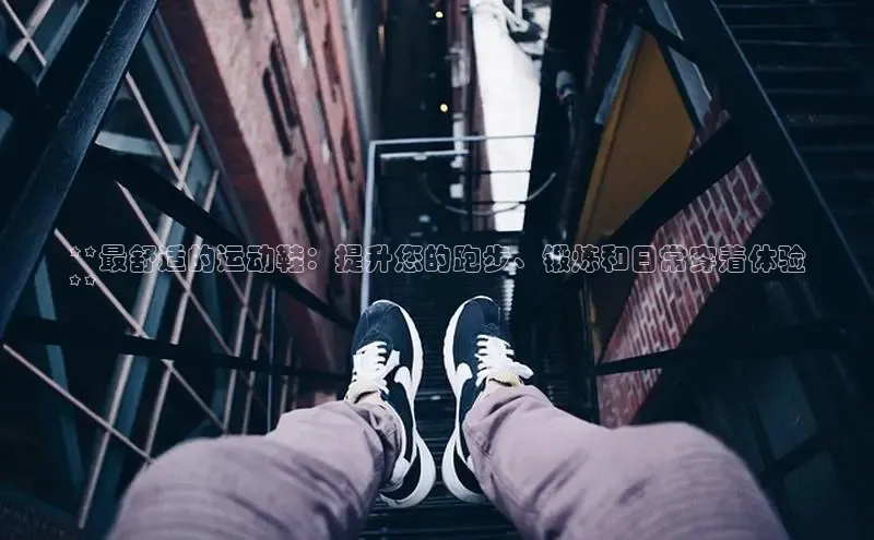 意昂3官网下载云创智行**最舒适的运动鞋：提升您的跑步、锻炼和日常穿着体验
**