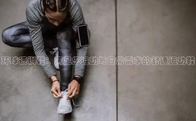 意昂3登陆入口即登录知乎环球德训鞋：满足您运动与日常需求的舒适运动鞋