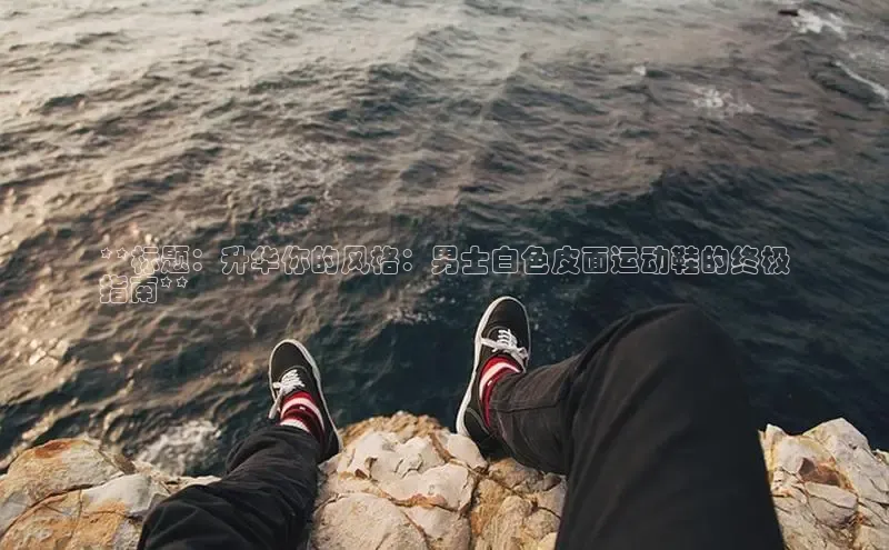 意昂3平台客服小红书**标题：升华你的风格：男士白色皮面运动鞋的终极
指南**