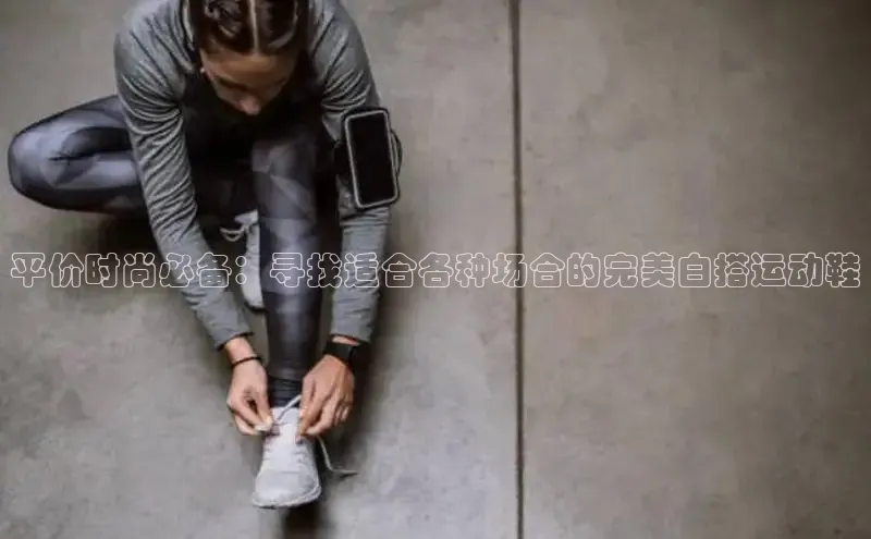 意昂3入口登录百度游戏开放平台平价时尚必备：寻找适合各种场合的完美白搭运动鞋