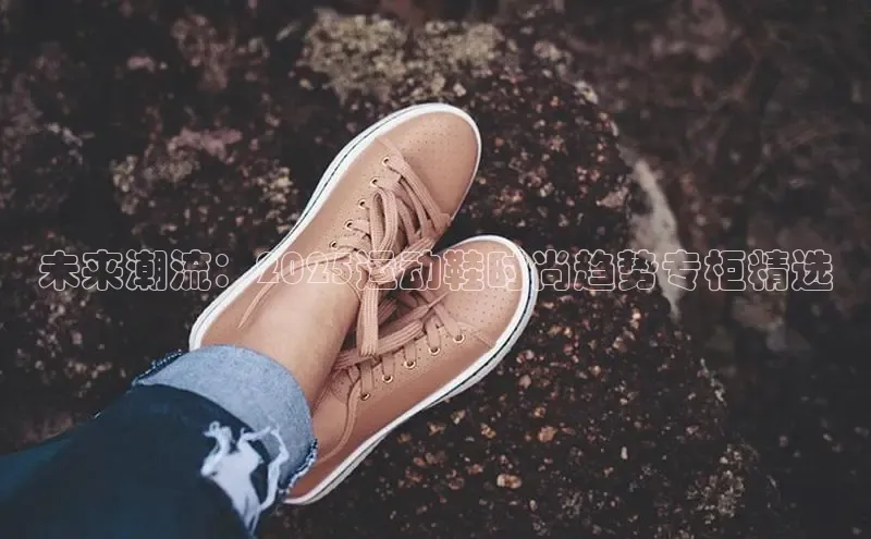 意昂体育3娱乐用176五八27从颐驰 06未来潮流：2025运动鞋时尚趋势专柜精选